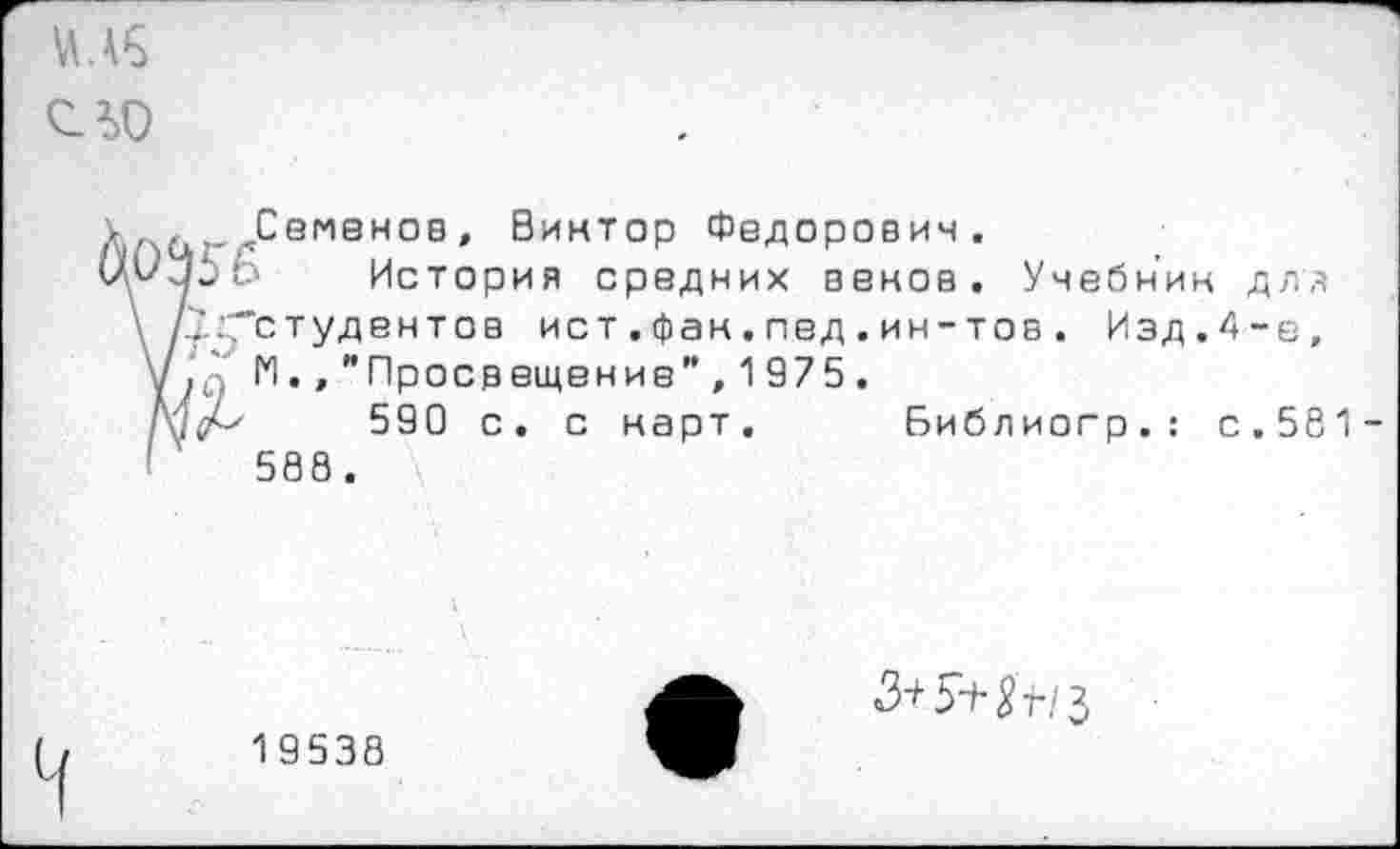 ﻿сад
Семенов, Виктор Федорович.
История средних венов. Учебник для '.адГстудентоа ист . фак.пед.ин-тов. Изд.4-е, ,‘Д' 1*1., "Просвещение" , 1 975 .
!(/-'	590 с. с карт. Библиогр.: с.581-
588 .
1 9538
<3+5±^/з